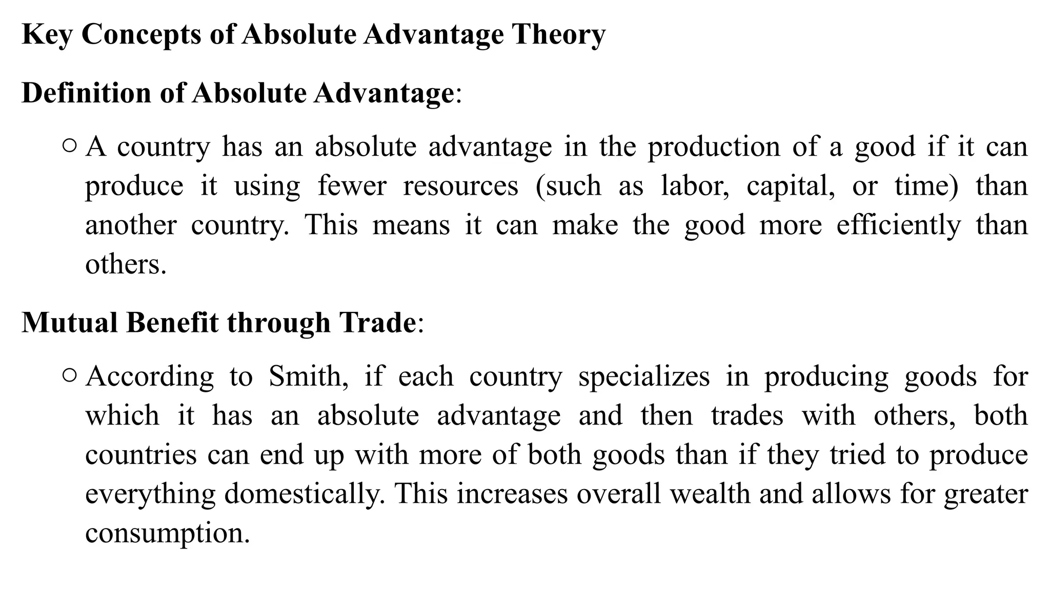 Key Concepts of Absolute Advantage Theory
Definition of Absolute Advantage:
o A country has an absolute advantage in the production of a good if it can
produce it using fewer resources (such as labor, capital, or time) than
another country. This means it can make the good more efficiently than
others.
Mutual Benefit through Trade:
o According to Smith, if each country specializes in producing goods for
which it has an absolute advantage and then trades with others, both
countries can end up with more of both goods than if they tried to produce
everything domestically. This increases overall wealth and allows for greater
consumption.
 