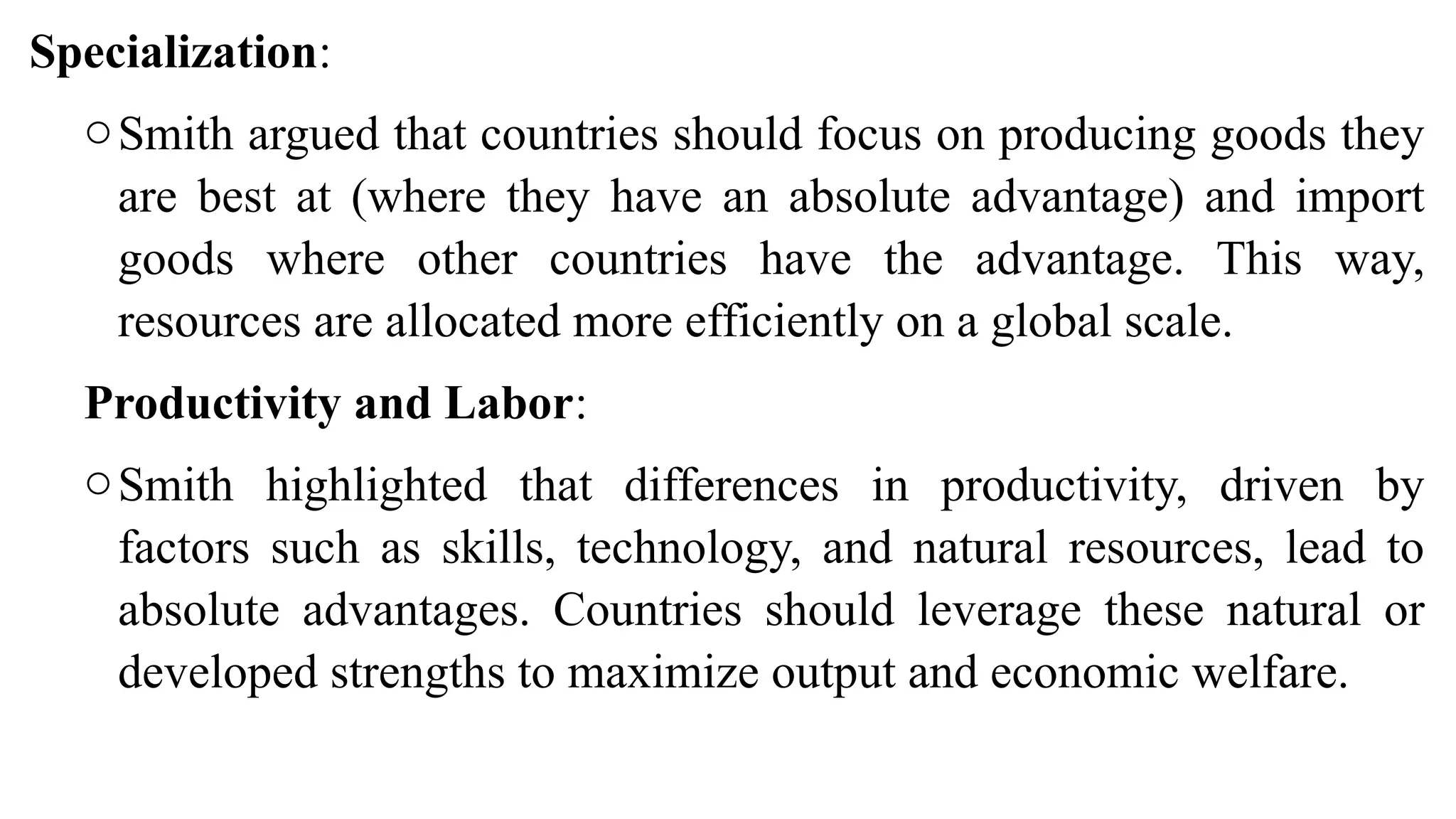 Specialization:
oSmith argued that countries should focus on producing goods they
are best at (where they have an absolute advantage) and import
goods where other countries have the advantage. This way,
resources are allocated more efficiently on a global scale.
Productivity and Labor:
oSmith highlighted that differences in productivity, driven by
factors such as skills, technology, and natural resources, lead to
absolute advantages. Countries should leverage these natural or
developed strengths to maximize output and economic welfare.
 