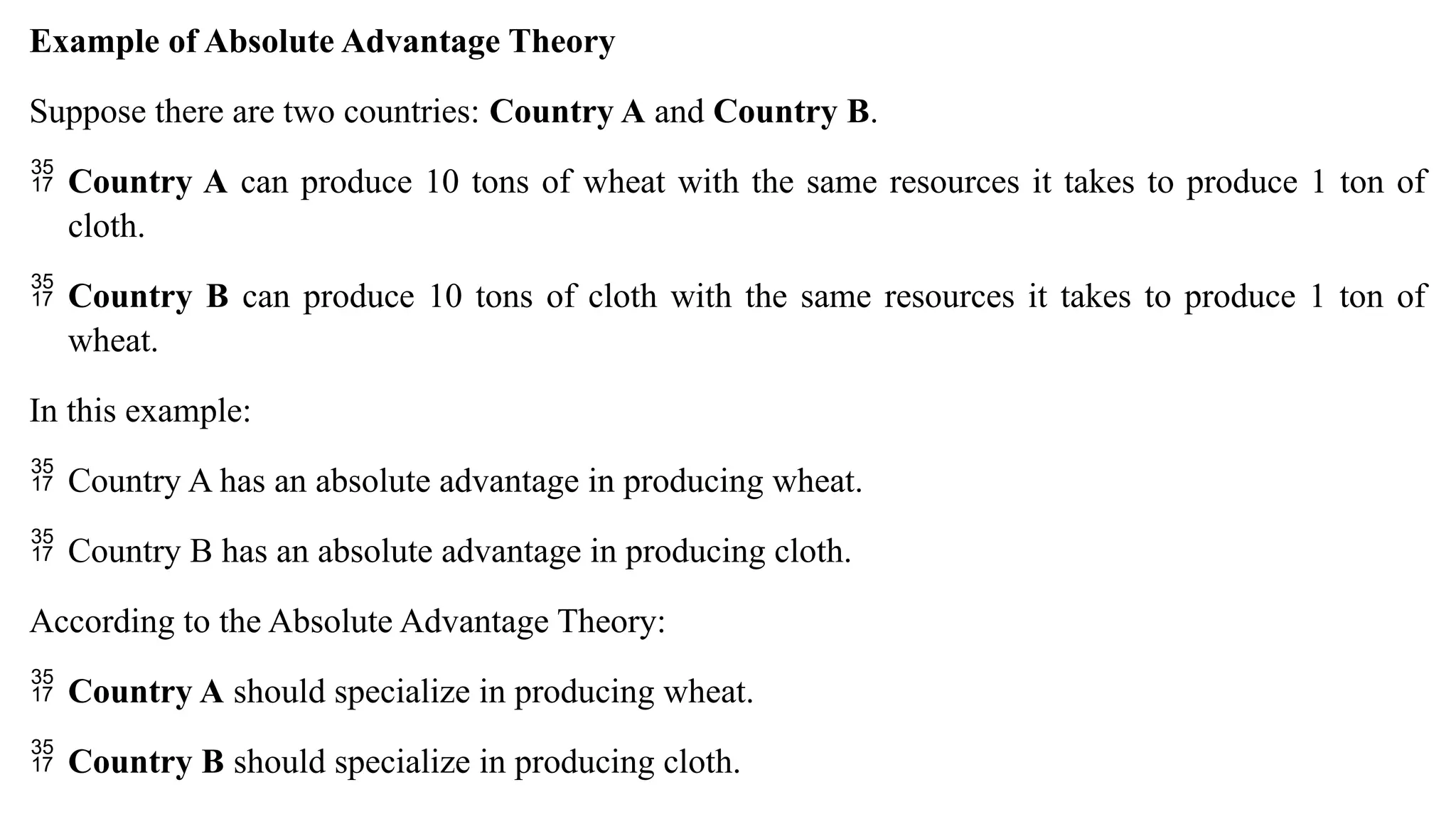 Example of Absolute Advantage Theory
Suppose there are two countries: Country A and Country B.
 Country A can produce 10 tons of wheat with the same resources it takes to produce 1 ton of
cloth.
 Country B can produce 10 tons of cloth with the same resources it takes to produce 1 ton of
wheat.
In this example:
 Country A has an absolute advantage in producing wheat.
 Country B has an absolute advantage in producing cloth.
According to the Absolute Advantage Theory:
 Country A should specialize in producing wheat.
 Country B should specialize in producing cloth.
 