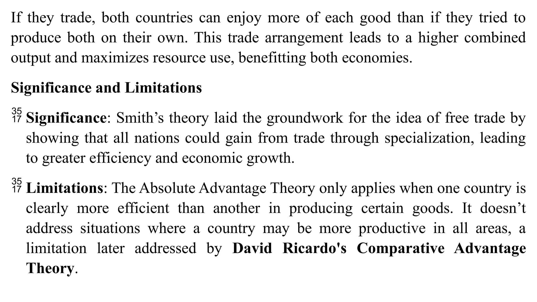 If they trade, both countries can enjoy more of each good than if they tried to
produce both on their own. This trade arrangement leads to a higher combined
output and maximizes resource use, benefitting both economies.
Significance and Limitations
 Significance: Smith’s theory laid the groundwork for the idea of free trade by
showing that all nations could gain from trade through specialization, leading
to greater efficiency and economic growth.
 Limitations: The Absolute Advantage Theory only applies when one country is
clearly more efficient than another in producing certain goods. It doesn’t
address situations where a country may be more productive in all areas, a
limitation later addressed by David Ricardo's Comparative Advantage
Theory.
 