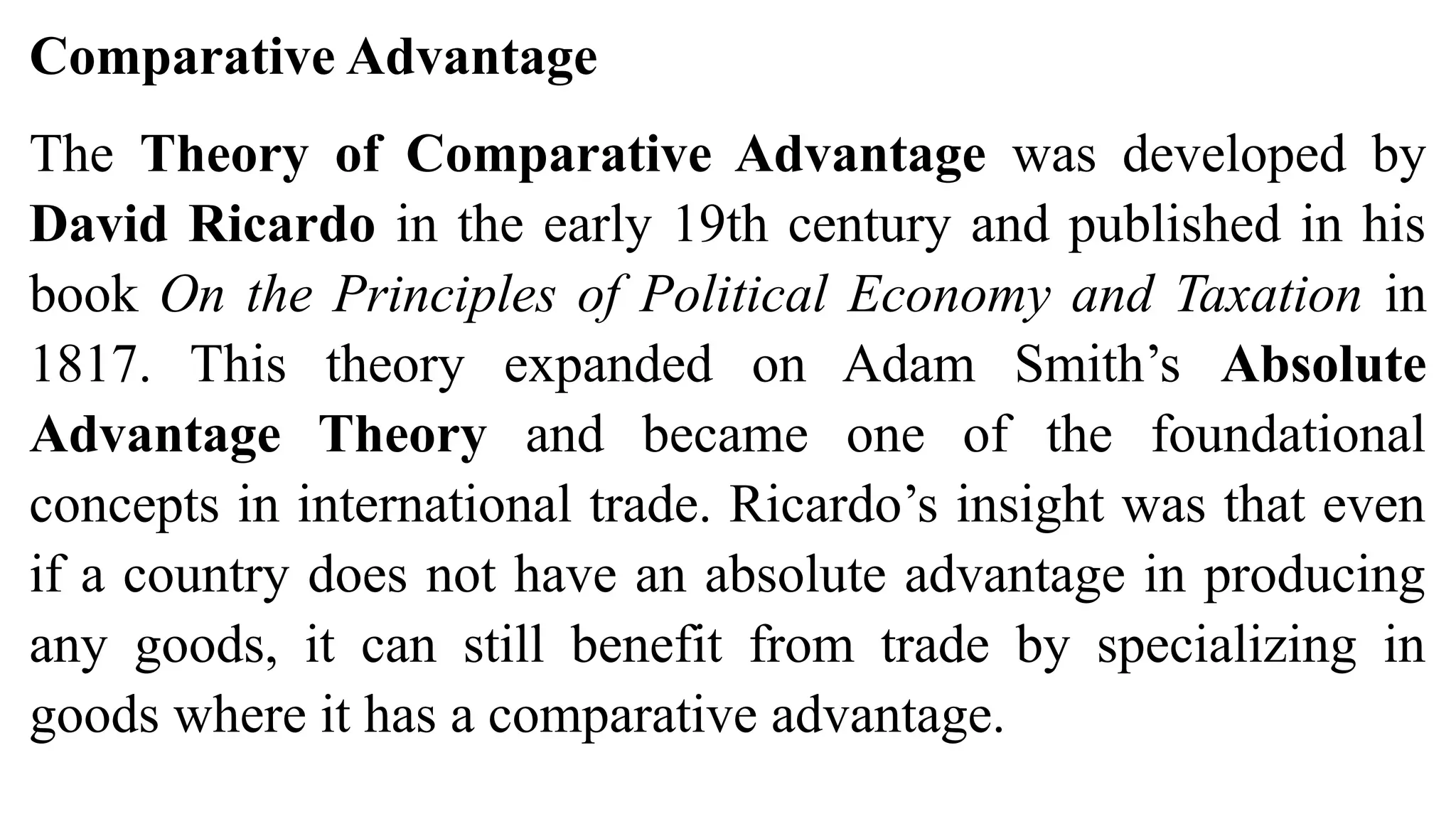 Comparative Advantage
The Theory of Comparative Advantage was developed by
David Ricardo in the early 19th century and published in his
book On the Principles of Political Economy and Taxation in
1817. This theory expanded on Adam Smith’s Absolute
Advantage Theory and became one of the foundational
concepts in international trade. Ricardo’s insight was that even
if a country does not have an absolute advantage in producing
any goods, it can still benefit from trade by specializing in
goods where it has a comparative advantage.
 
