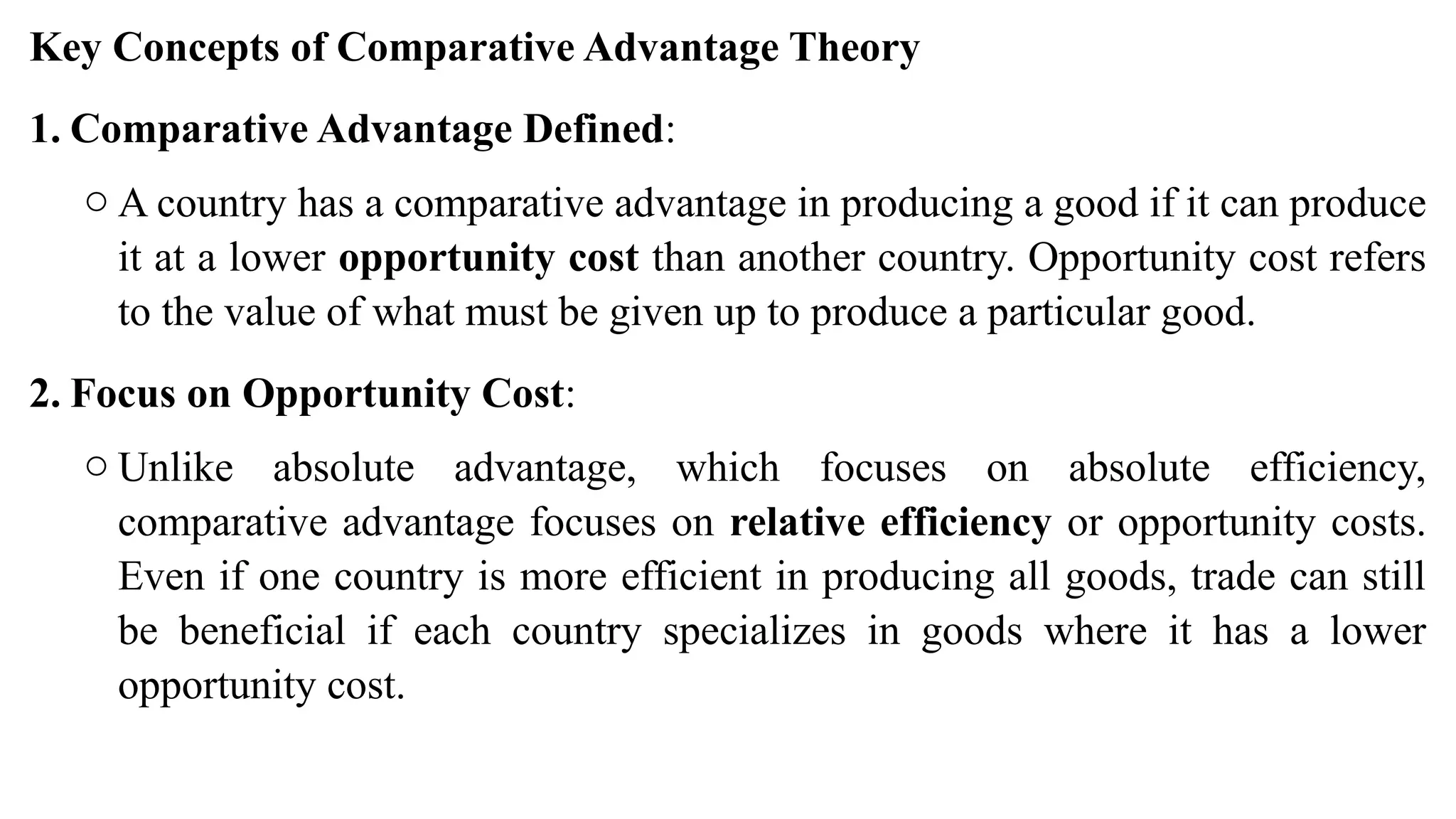 Key Concepts of Comparative Advantage Theory
1. Comparative Advantage Defined:
o A country has a comparative advantage in producing a good if it can produce
it at a lower opportunity cost than another country. Opportunity cost refers
to the value of what must be given up to produce a particular good.
2. Focus on Opportunity Cost:
o Unlike absolute advantage, which focuses on absolute efficiency,
comparative advantage focuses on relative efficiency or opportunity costs.
Even if one country is more efficient in producing all goods, trade can still
be beneficial if each country specializes in goods where it has a lower
opportunity cost.
 
