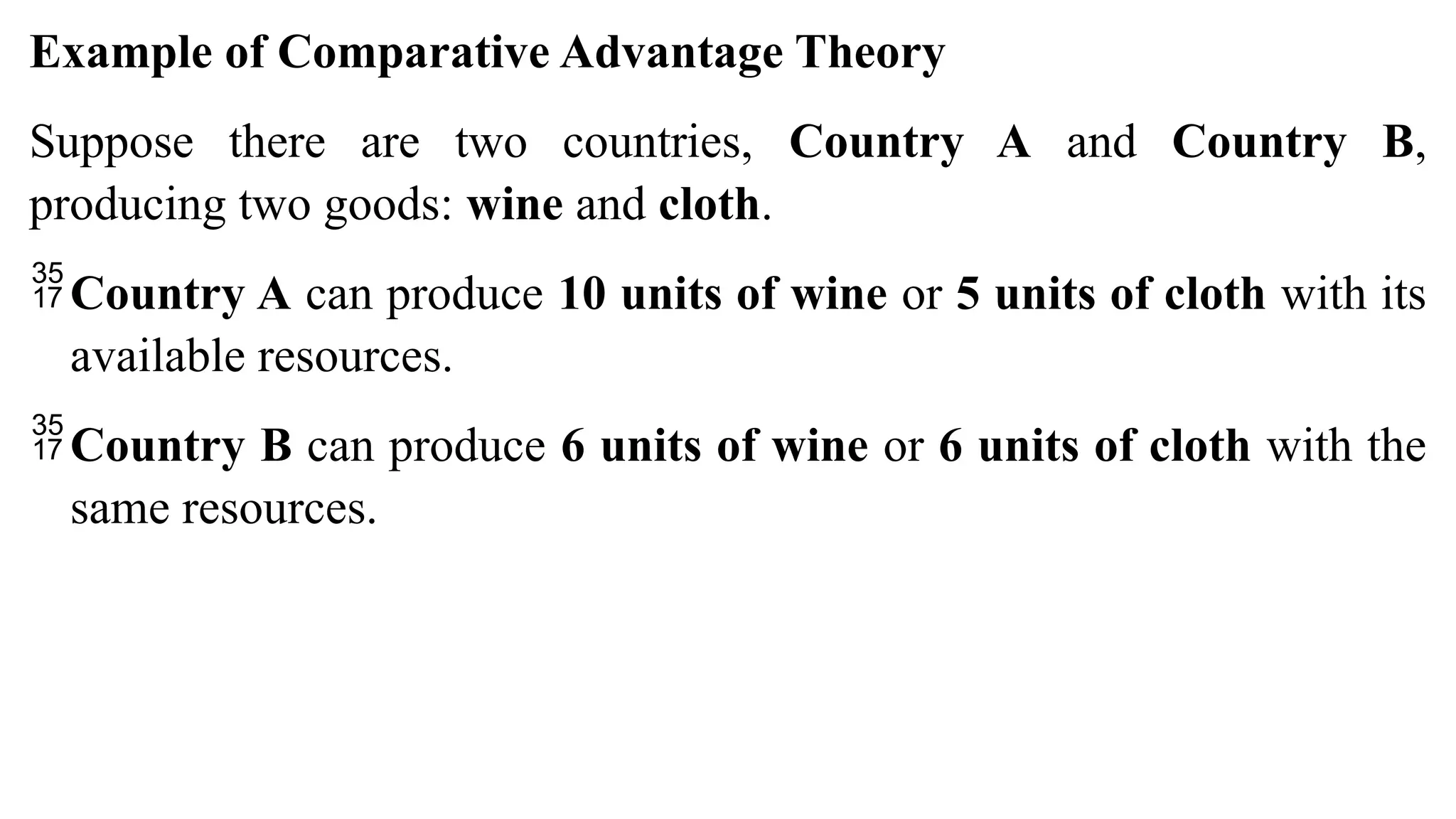 Example of Comparative Advantage Theory
Suppose there are two countries, Country A and Country B,
producing two goods: wine and cloth.
Country A can produce 10 units of wine or 5 units of cloth with its
available resources.
Country B can produce 6 units of wine or 6 units of cloth with the
same resources.
 