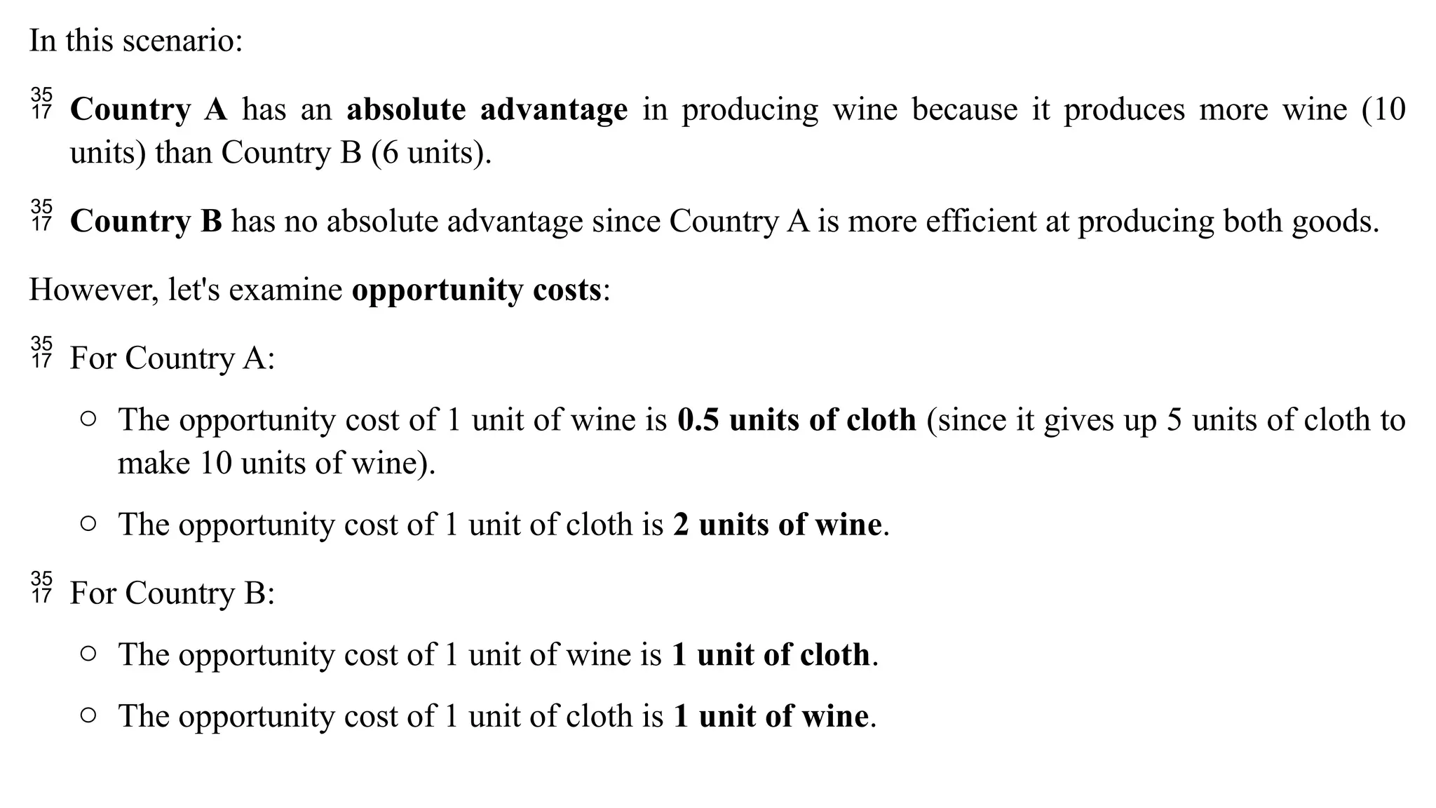 In this scenario:
 Country A has an absolute advantage in producing wine because it produces more wine (10
units) than Country B (6 units).
 Country B has no absolute advantage since Country A is more efficient at producing both goods.
However, let's examine opportunity costs:
 For Country A:
o The opportunity cost of 1 unit of wine is 0.5 units of cloth (since it gives up 5 units of cloth to
make 10 units of wine).
o The opportunity cost of 1 unit of cloth is 2 units of wine.
 For Country B:
o The opportunity cost of 1 unit of wine is 1 unit of cloth.
o The opportunity cost of 1 unit of cloth is 1 unit of wine.
 
