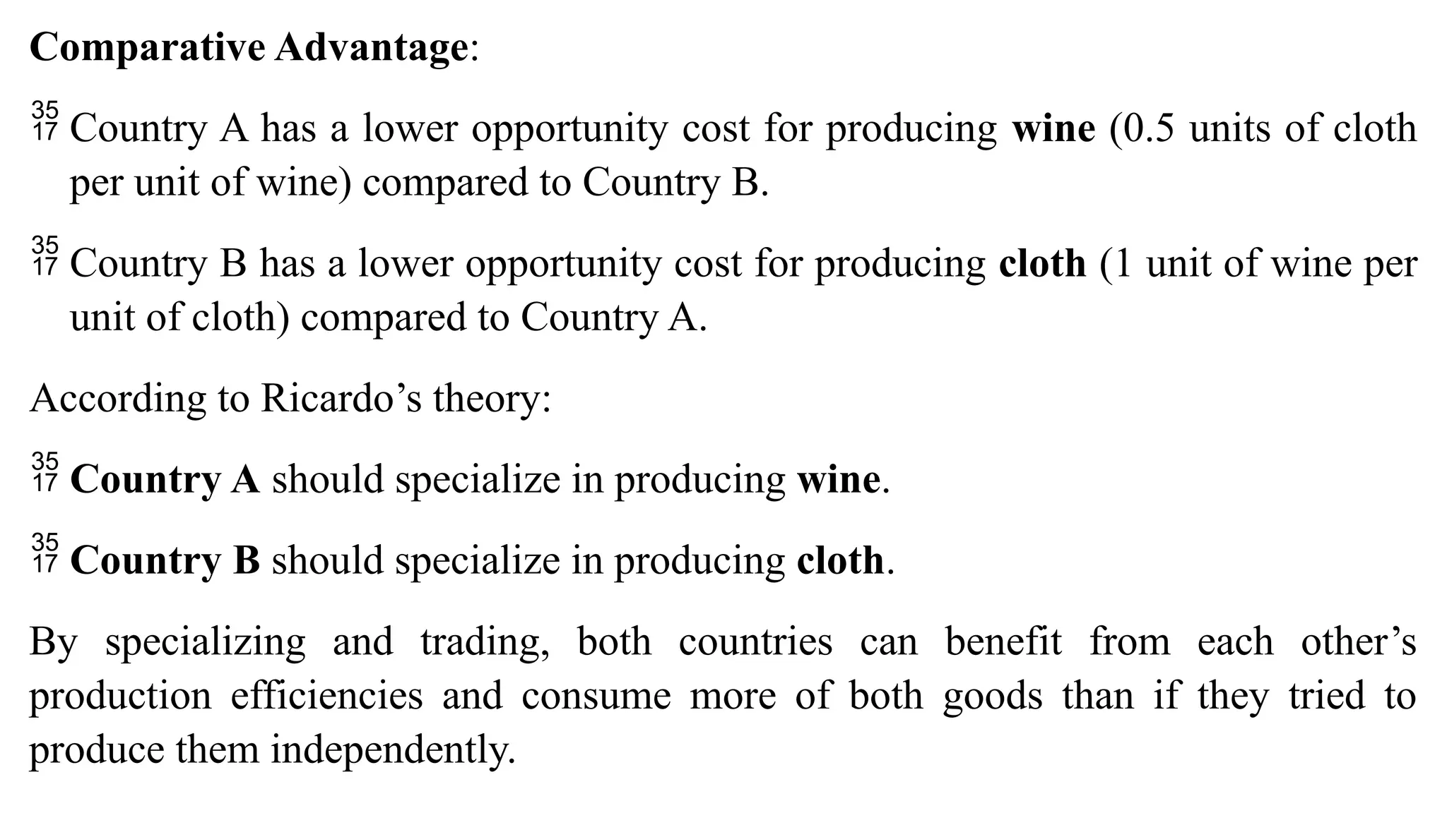 Comparative Advantage:
 Country A has a lower opportunity cost for producing wine (0.5 units of cloth
per unit of wine) compared to Country B.
 Country B has a lower opportunity cost for producing cloth (1 unit of wine per
unit of cloth) compared to Country A.
According to Ricardo’s theory:
 Country A should specialize in producing wine.
 Country B should specialize in producing cloth.
By specializing and trading, both countries can benefit from each other’s
production efficiencies and consume more of both goods than if they tried to
produce them independently.
 