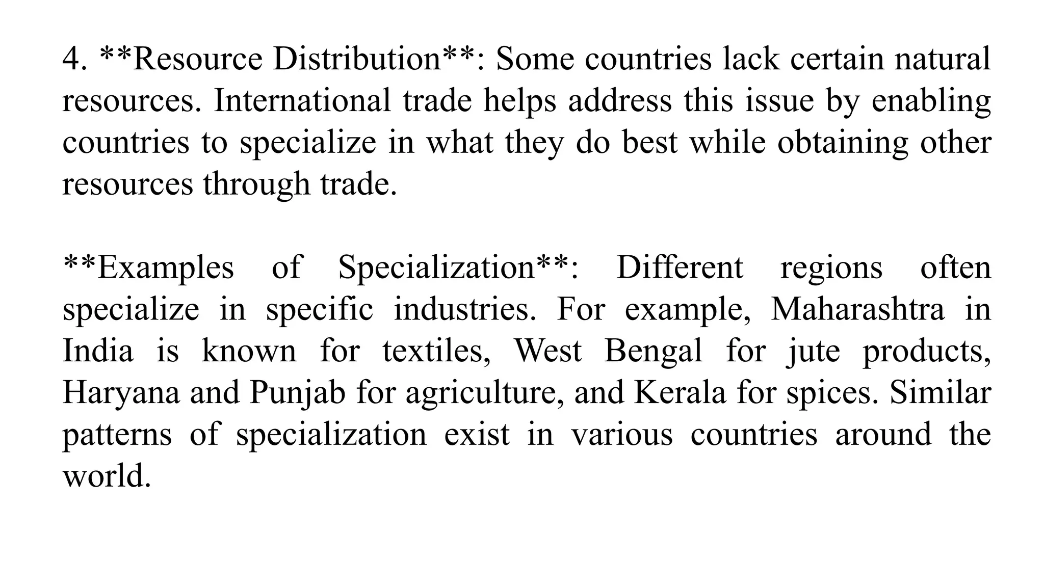 4. **Resource Distribution**: Some countries lack certain natural
resources. International trade helps address this issue by enabling
countries to specialize in what they do best while obtaining other
resources through trade.
**Examples of Specialization**: Different regions often
specialize in specific industries. For example, Maharashtra in
India is known for textiles, West Bengal for jute products,
Haryana and Punjab for agriculture, and Kerala for spices. Similar
patterns of specialization exist in various countries around the
world.
 