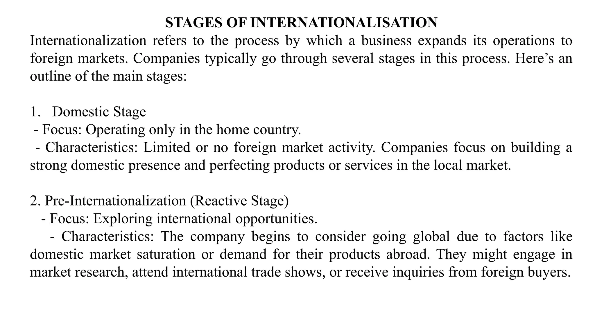 STAGES OF INTERNATIONALISATION
Internationalization refers to the process by which a business expands its operations to
foreign markets. Companies typically go through several stages in this process. Here’s an
outline of the main stages:
1. Domestic Stage
- Focus: Operating only in the home country.
- Characteristics: Limited or no foreign market activity. Companies focus on building a
strong domestic presence and perfecting products or services in the local market.
2. Pre-Internationalization (Reactive Stage)
- Focus: Exploring international opportunities.
- Characteristics: The company begins to consider going global due to factors like
domestic market saturation or demand for their products abroad. They might engage in
market research, attend international trade shows, or receive inquiries from foreign buyers.
 