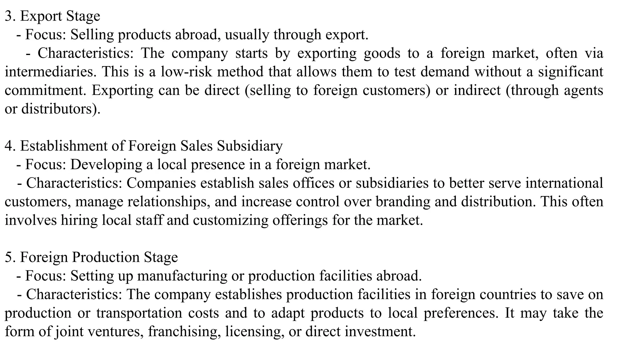 3. Export Stage
- Focus: Selling products abroad, usually through export.
- Characteristics: The company starts by exporting goods to a foreign market, often via
intermediaries. This is a low-risk method that allows them to test demand without a significant
commitment. Exporting can be direct (selling to foreign customers) or indirect (through agents
or distributors).
4. Establishment of Foreign Sales Subsidiary
- Focus: Developing a local presence in a foreign market.
- Characteristics: Companies establish sales offices or subsidiaries to better serve international
customers, manage relationships, and increase control over branding and distribution. This often
involves hiring local staff and customizing offerings for the market.
5. Foreign Production Stage
- Focus: Setting up manufacturing or production facilities abroad.
- Characteristics: The company establishes production facilities in foreign countries to save on
production or transportation costs and to adapt products to local preferences. It may take the
form of joint ventures, franchising, licensing, or direct investment.
 