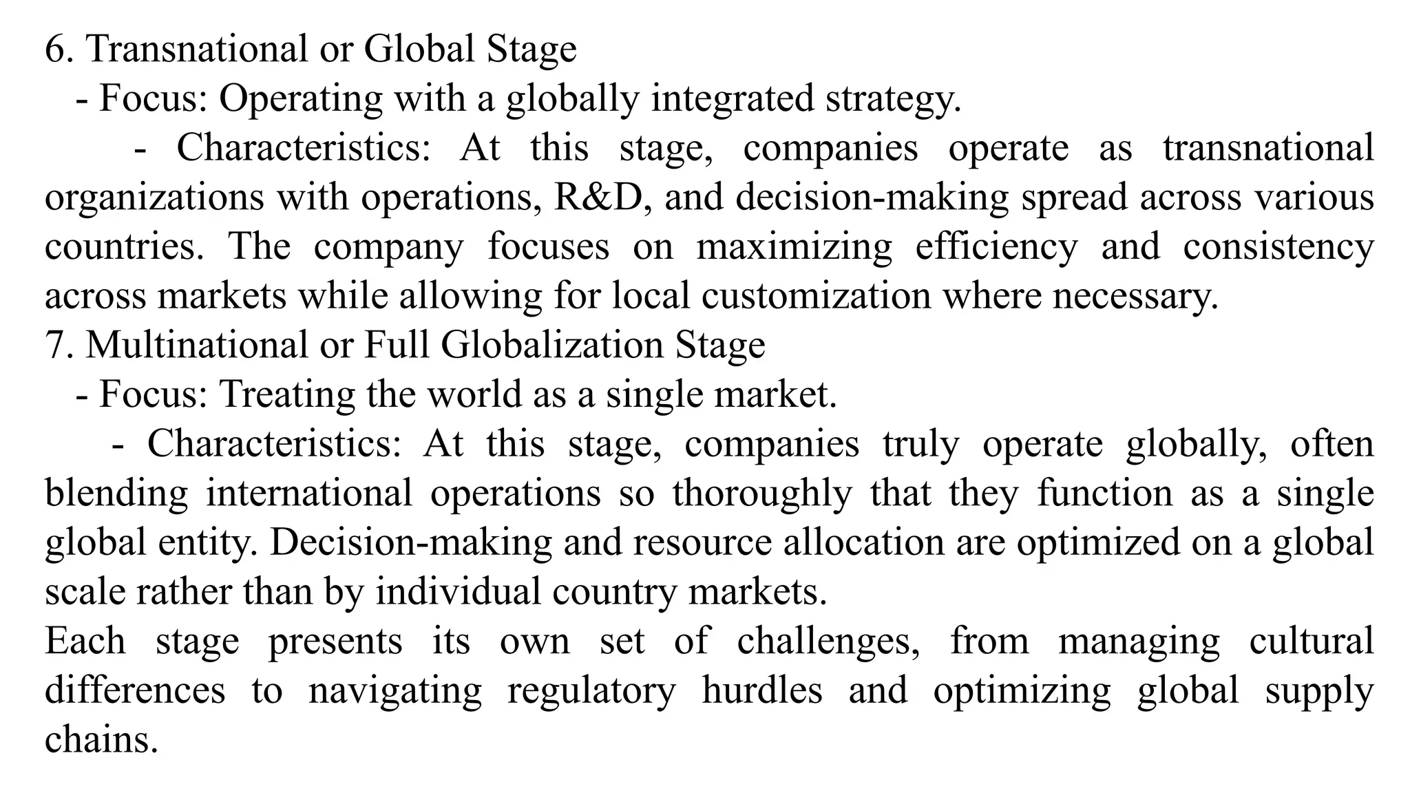6. Transnational or Global Stage
- Focus: Operating with a globally integrated strategy.
- Characteristics: At this stage, companies operate as transnational
organizations with operations, R&D, and decision-making spread across various
countries. The company focuses on maximizing efficiency and consistency
across markets while allowing for local customization where necessary.
7. Multinational or Full Globalization Stage
- Focus: Treating the world as a single market.
- Characteristics: At this stage, companies truly operate globally, often
blending international operations so thoroughly that they function as a single
global entity. Decision-making and resource allocation are optimized on a global
scale rather than by individual country markets.
Each stage presents its own set of challenges, from managing cultural
differences to navigating regulatory hurdles and optimizing global supply
chains.
 