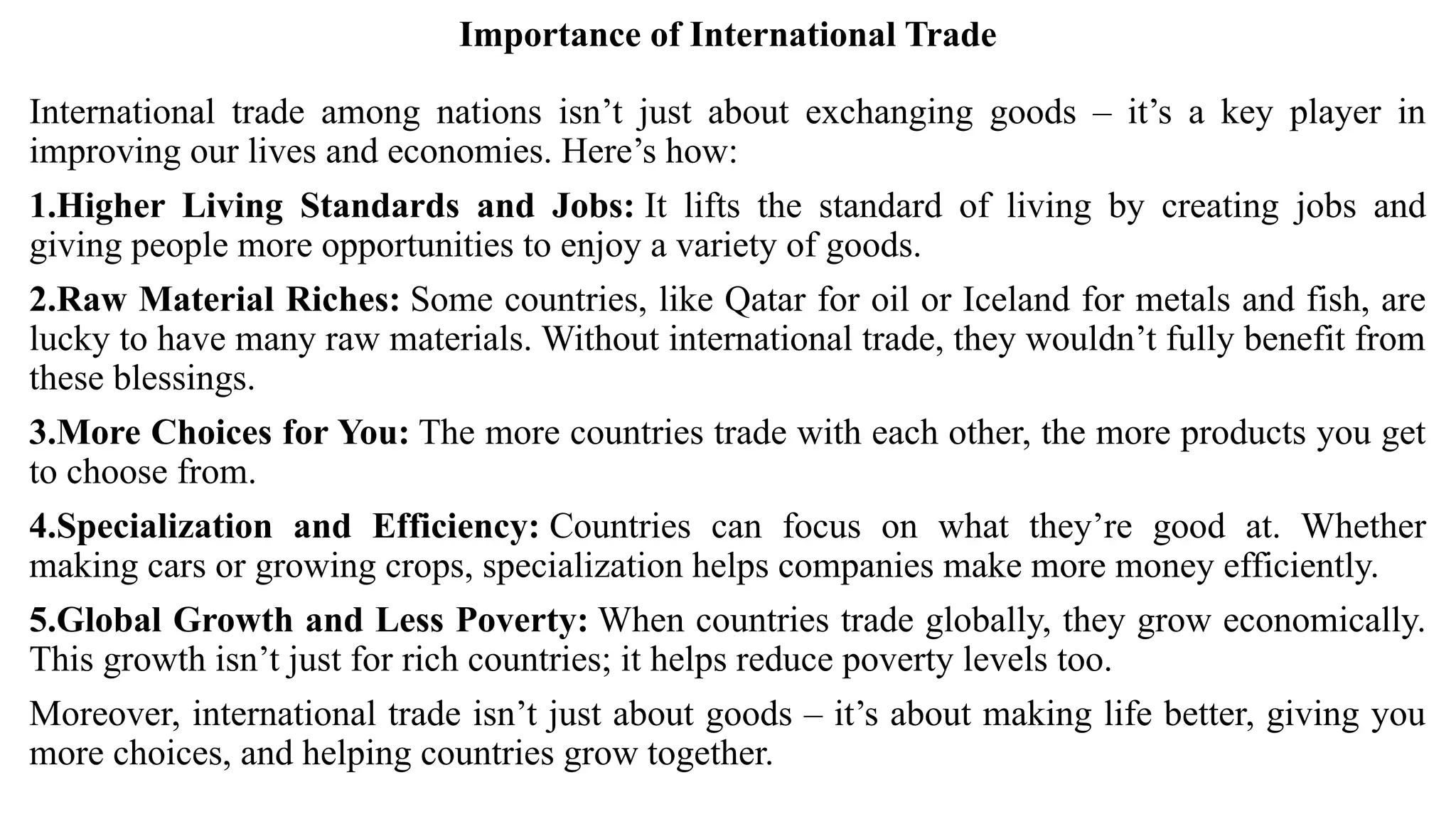 Importance of International Trade
International trade among nations isn’t just about exchanging goods – it’s a key player in
improving our lives and economies. Here’s how:
1.Higher Living Standards and Jobs: It lifts the standard of living by creating jobs and
giving people more opportunities to enjoy a variety of goods.
2.Raw Material Riches: Some countries, like Qatar for oil or Iceland for metals and fish, are
lucky to have many raw materials. Without international trade, they wouldn’t fully benefit from
these blessings.
3.More Choices for You: The more countries trade with each other, the more products you get
to choose from.
4.Specialization and Efficiency: Countries can focus on what they’re good at. Whether
making cars or growing crops, specialization helps companies make more money efficiently.
5.Global Growth and Less Poverty: When countries trade globally, they grow economically.
This growth isn’t just for rich countries; it helps reduce poverty levels too.
Moreover, international trade isn’t just about goods – it’s about making life better, giving you
more choices, and helping countries grow together.
 