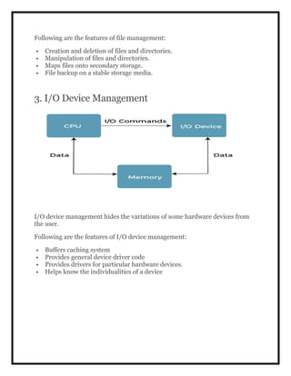 Following are the features of file management:
 Creation and deletion of files and directories.
 Manipulation of files and directories.
 Maps files onto secondary storage.
 File backup on a stable storage media.
3. I/O Device Management
I/O device management hides the variations of some hardware devices from
the user.
Following are the features of I/O device management:
 Buffers caching system
 Provides general device driver code
 Provides drivers for particular hardware devices.
 Helps know the individualities of a device
 