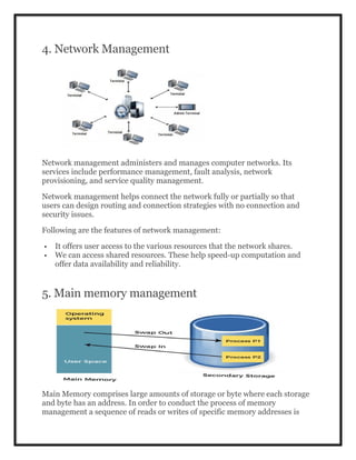 4. Network Management
Network management administers and manages computer networks. Its
services include performance management, fault analysis, network
provisioning, and service quality management.
Network management helps connect the network fully or partially so that
users can design routing and connection strategies with no connection and
security issues.
Following are the features of network management:
 It offers user access to the various resources that the network shares.
 We can access shared resources. These help speed-up computation and
offer data availability and reliability.
5. Main memory management
Main Memory comprises large amounts of storage or byte where each storage
and byte has an address. In order to conduct the process of memory
management a sequence of reads or writes of specific memory addresses is
 
