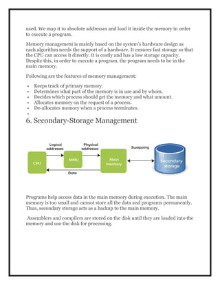 used. We map it to absolute addresses and load it inside the memory in order
to execute a program.
Memory management is mainly based on the system’s hardware design as
each algorithm needs the support of a hardware. It ensures fast storage so that
the CPU can access it directly. It is costly and has a low storage capacity.
Despite this, in order to execute a program, the program needs to be in the
main memory.
Following are the features of memory management:
 Keeps track of primary memory.
 Determines what part of the memory is in use and by whom.
 Decides which process should get the memory and what amount.
 Allocates memory on the request of a process.
 De-allocates memory when a process terminates.

6. Secondary-Storage Management
Programs help access data in the main memory during execution. The main
memory is too small and cannot store all the data and programs permanently.
Thus, secondary storage acts as a backup to the main memory.
Assemblers and compilers are stored on the disk until they are loaded into the
memory and use the disk for processing.
 