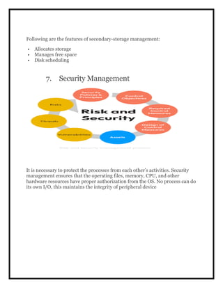 Following are the features of secondary-storage management:
 Allocates storage
 Manages free space
 Disk scheduling
7. Security Management
It is necessary to protect the processes from each other’s activities. Security
management ensures that the operating files, memory, CPU, and other
hardware resources have proper authorization from the OS. No process can do
its own I/O, this maintains the integrity of peripheral device
 