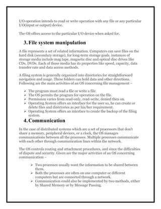 I/O operation intends to read or write operation with any file or any particular
I/O(input or output) device.
The OS offers access to the particular I/O device when asked for.
3.File system manipulation
A file represents a set of related information. Computers can save files on the
hard disk (secondary storage), for long-term storage goals. instances of
storage media include mag tape, magnetic disc and optical disc drives like
CDs, DVDs. Each of those media has its properties like speed, capacity, data
transfer rate and data access methods.
A filing system is generally organized into directories for straightforward
navigation and usage. These folders can hold data and other directions.
Following are the main activities of an OS concerning file management −
 The program must read a file or write a file.
 The OS permits the program for operation on the file.
 Permission varies from read-only, read-write, denied then on.
 Operating System offers an interface for the user so, he can create or
delete files and directories as per his/her requirement.
 Operating System offers an interface to create the backup of the filing
system.
4.Communication
In the case of distributed systems which are a set of processors that don't
share a memory, peripheral devices, or a clock, the OS manages
communications between all the processes. Multiple processes communicate
with each other through communication lines within the network.
The OS controls routing and attachment procedures, and since the difficulties
of dispute and security. Given are the major activities of an OS concerning
communication −
 Two processes usually want the information to be shared between
them,
 Both the processes are often on one computer or different
computers but are connected through a network.
 Communication could also be implemented by two methods, either
by Shared Memory or by Message Passing.
 