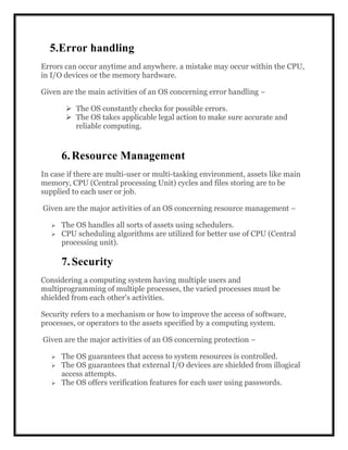 5.Error handling
Errors can occur anytime and anywhere. a mistake may occur within the CPU,
in I/O devices or the memory hardware.
Given are the main activities of an OS concerning error handling −
 The OS constantly checks for possible errors.
 The OS takes applicable legal action to make sure accurate and
reliable computing.
6.Resource Management
In case if there are multi-user or multi-tasking environment, assets like main
memory, CPU (Central processing Unit) cycles and files storing are to be
supplied to each user or job.
Given are the major activities of an OS concerning resource management −
 The OS handles all sorts of assets using schedulers.
 CPU scheduling algorithms are utilized for better use of CPU (Central
processing unit).
7.Security
Considering a computing system having multiple users and
multiprogramming of multiple processes, the varied processes must be
shielded from each other's activities.
Security refers to a mechanism or how to improve the access of software,
processes, or operators to the assets specified by a computing system.
Given are the major activities of an OS concerning protection −
 The OS guarantees that access to system resources is controlled.
 The OS guarantees that external I/O devices are shielded from illogical
access attempts.
 The OS offers verification features for each user using passwords.
 
