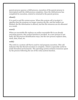 parent process spawns a child process, execution of the parent process is
interrupted until the child process completes. Once the child process has
completed its execution, control is returned to the parent process.
close()
It is used to end file system access. When this system call is invoked, it
signifies that the program no longer requires the file, and the buffers are
flushed, the file information is altered, and the file resources are de-allocated
as a result.
exec()
When an executable file replaces an earlier executable file in an already
executing process, this system function is invoked. As a new process is not
built, the old process identification stays, but the new process replaces data,
stack, data, head, etc.
exit()
The exit() is a system call that is used to end program execution. This call
indicates that the thread execution is complete, which is especially useful in
multi-threaded environments. The operating system reclaims resources spent
by the process following the use of the exit() system function.
 