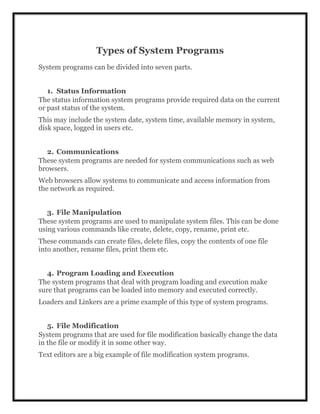 Types of System Programs
System programs can be divided into seven parts.
1. Status Information
The status information system programs provide required data on the current
or past status of the system.
This may include the system date, system time, available memory in system,
disk space, logged in users etc.
2. Communications
These system programs are needed for system communications such as web
browsers.
Web browsers allow systems to communicate and access information from
the network as required.
3. File Manipulation
These system programs are used to manipulate system files. This can be done
using various commands like create, delete, copy, rename, print etc.
These commands can create files, delete files, copy the contents of one file
into another, rename files, print them etc.
4. Program Loading and Execution
The system programs that deal with program loading and execution make
sure that programs can be loaded into memory and executed correctly.
Loaders and Linkers are a prime example of this type of system programs.
5. File Modification
System programs that are used for file modification basically change the data
in the file or modify it in some other way.
Text editors are a big example of file modification system programs.
 