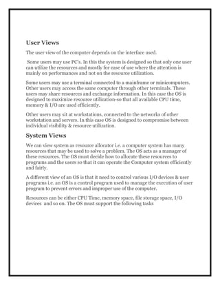 User Views
The user view of the computer depends on the interface used.
Some users may use PC’s. In this the system is designed so that only one user
can utilize the resources and mostly for ease of use where the attention is
mainly on performances and not on the resource utilization.
Some users may use a terminal connected to a mainframe or minicomputers.
Other users may access the same computer through other terminals. These
users may share resources and exchange information. In this case the OS is
designed to maximize resource utilization-so that all available CPU time,
memory & I/O are used efficiently.
Other users may sit at workstations, connected to the networks of other
workstation and servers. In this case OS is designed to compromise between
individual visibility & resource utilization.
System Views
We can view system as resource allocator i.e. a computer system has many
resources that may be used to solve a problem. The OS acts as a manager of
these resources. The OS must decide how to allocate these resources to
programs and the users so that it can operate the Computer system efficiently
and fairly.
A different view of an OS is that it need to control various I/O devices & user
programs i.e. an OS is a control program used to manage the execution of user
program to prevent errors and improper use of the computer.
Resources can be either CPU Time, memory space, file storage space, I/O
devices and so on. The OS must support the following tasks
 