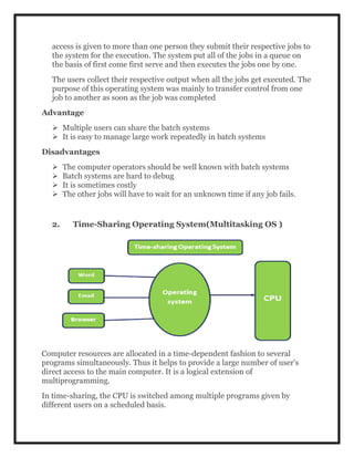 access is given to more than one person they submit their respective jobs to
the system for the execution. The system put all of the jobs in a queue on
the basis of first come first serve and then executes the jobs one by one.
The users collect their respective output when all the jobs get executed. The
purpose of this operating system was mainly to transfer control from one
job to another as soon as the job was completed
Advantage
 Multiple users can share the batch systems
 It is easy to manage large work repeatedly in batch systems
Disadvantages
 The computer operators should be well known with batch systems
 Batch systems are hard to debug
 It is sometimes costly
 The other jobs will have to wait for an unknown time if any job fails.
2. Time-Sharing Operating System(Multitasking OS )
Computer resources are allocated in a time-dependent fashion to several
programs simultaneously. Thus it helps to provide a large number of user's
direct access to the main computer. It is a logical extension of
multiprogramming.
In time-sharing, the CPU is switched among multiple programs given by
different users on a scheduled basis.
 