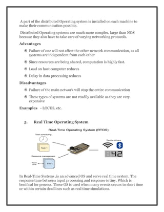A part of the distributed Operating system is installed on each machine to
make their communication possible.
Distributed Operating systems are much more complex, large than NOS
because they also have to take care of varying networking protocols.
Advantages
 Failure of one will not affect the other network communication, as all
systems are independent from each other
 Since resources are being shared, computation is highly fast.
 Load on host computer reduces
 Delay in data processing reduces
Disadvantages
 Failure of the main network will stop the entire communication
 These types of systems are not readily available as they are very
expensive
Examples - LOCUS, etc.
5. Real Time Operating System
In Real-Time Systems ,is an advanced OS and serve real time system. The
response time between input processing and response is tiny. Which is
benifical for process. These OS is used when many events occurs in short time
or within certain deadlines such as real time simulations.
 