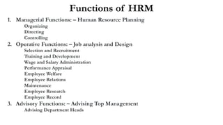 1. Managerial Functions: – Human Resource Planning
Organizing
Directing
Controlling
2. Operative Functions: – Job analysis and Design
Selection and Recruitment
Training and Development
Wage and Salary Administration
Performance Appraisal
Employee Welfare
Employee Relations
Maintenance
Employee Research
Employee Record
3. Advisory Functions: – Advising Top Management
Advising Department Heads
Functions of HRM
 