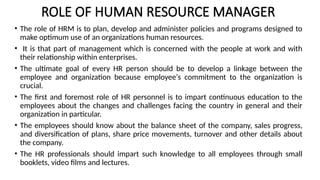 ROLE OF HUMAN RESOURCE MANAGER
• The role of HRM is to plan, develop and administer policies and programs designed to
make optimum use of an organizations human resources.
• It is that part of management which is concerned with the people at work and with
their relationship within enterprises.
• The ultimate goal of every HR person should be to develop a linkage between the
employee and organization because employee‘s commitment to the organization is
crucial.
• The first and foremost role of HR personnel is to impart continuous education to the
employees about the changes and challenges facing the country in general and their
organization in particular.
• The employees should know about the balance sheet of the company, sales progress,
and diversification of plans, share price movements, turnover and other details about
the company.
• The HR professionals should impart such knowledge to all employees through small
booklets, video films and lectures.
 