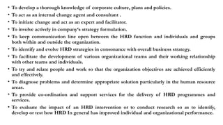 • To develop a thorough knowledge of corporate culture, plans and policies.
• To act as an internal change agent and consultant .
• To initiate change and act as an expert and facilitator.
• To involve actively in company‘s strategy formulation.
• To keep communication line open between the HRD function and individuals and groups
both within and outside the organization.
• To identify and evolve HRD strategies in consonance with overall business strategy.
• To facilitate the development of various organizational teams and their working relationship
with other teams and individuals.
• To try and relate people and work so that the organization objectives are achieved efficiently
and effectively.
• To diagnose problems and determine appropriate solution particularly in the human resource
areas.
• To provide co-ordination and support services for the delivery of HRD programmes and
services.
• To evaluate the impact of an HRD intervention or to conduct research so as to identify,
develop or test how HRD In general has improved individual and organizational performance.
 