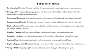 Functions of HRM
• Recruitment and Selection: Attracting and hiring the right talent through job postings, interviews, and assessments.
• Training and Development: Equipping employees with the necessary skills and knowledge to perform their roles
effectively and preparing them for future roles.
• Performance Management: Setting goals, monitoring performance, providing feedback, and conducting appraisals.
• Compensation and Benefits: Designing salary structures, bonuses, benefits, and incentives to motivate employees.
• Employee Relations: Maintaining healthy relationships between the organization and its employees, resolving conflicts,
and ensuring workplace harmony.
• Workforce Planning: Analysing current and future workforce needs to align with organizational goals.
• Compliance with Labor Laws: Ensuring adherence to employment laws and regulations to avoid legal issues.
• Health and Safety: Creating a safe and healthy work environment to promote employee well-being.
• Employee Engagement and Retention: Building a positive work culture to enhance job satisfaction and reduce turnover.
• Strategic HR Planning: Aligning HR practices with organizational strategy to achieve long-term goals.
 