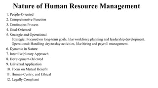 Nature of Human Resource Management
1. People-Oriented
2. Comprehensive Function
3. Continuous Process
4. Goal-Oriented
5. Strategic and Operational
Strategic: Focused on long-term goals, like workforce planning and leadership development.
Operational: Handling day-to-day activities, like hiring and payroll management.
6. Dynamic in Nature
7. Interdisciplinary Approach
8. Development-Oriented
9. Universal Application
10. Focus on Mutual Benefit
11. Human-Centric and Ethical
12. Legally Compliant
 