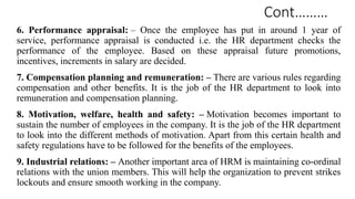 Cont………
6. Performance appraisal: – Once the employee has put in around 1 year of
service, performance appraisal is conducted i.e. the HR department checks the
performance of the employee. Based on these appraisal future promotions,
incentives, increments in salary are decided.
7. Compensation planning and remuneration: – There are various rules regarding
compensation and other benefits. It is the job of the HR department to look into
remuneration and compensation planning.
8. Motivation, welfare, health and safety: – Motivation becomes important to
sustain the number of employees in the company. It is the job of the HR department
to look into the different methods of motivation. Apart from this certain health and
safety regulations have to be followed for the benefits of the employees.
9. Industrial relations: – Another important area of HRM is maintaining co-ordinal
relations with the union members. This will help the organization to prevent strikes
lockouts and ensure smooth working in the company.
 