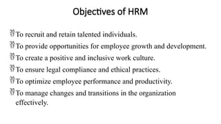 Objectives of HRM
To recruit and retain talented individuals.
To provide opportunities for employee growth and development.
To create a positive and inclusive work culture.
To ensure legal compliance and ethical practices.
To optimize employee performance and productivity.
To manage changes and transitions in the organization
effectively.
 