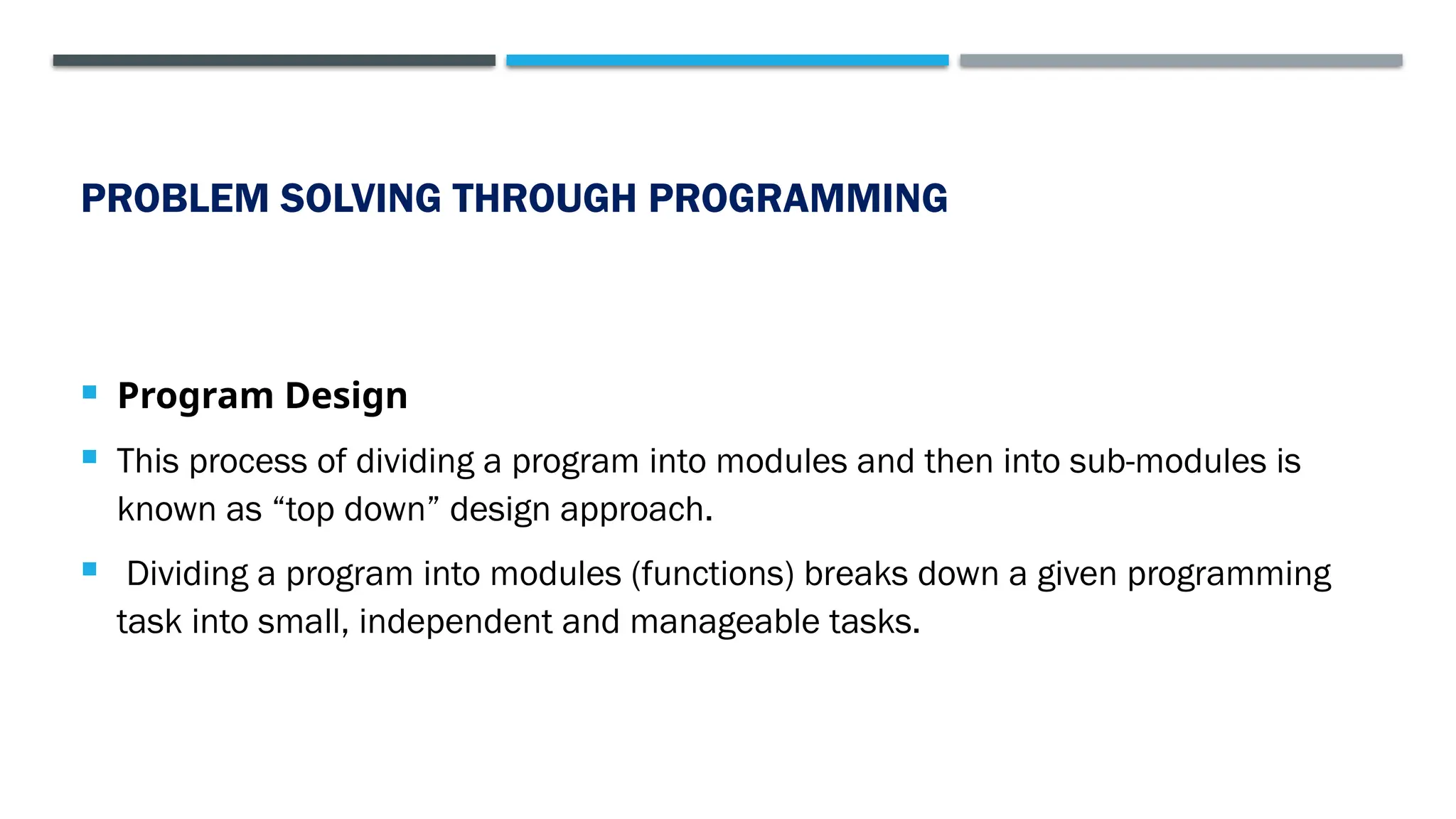 PROBLEM SOLVING THROUGH PROGRAMMING  Program Design  This process of dividing a program into modules and then into sub-modules is known as “top down” design approach.  Dividing a program into modules (functions) breaks down a given programming task into small, independent and manageable tasks. 