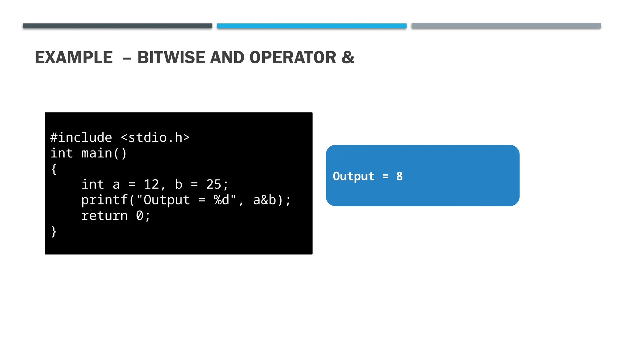 EXAMPLE – BITWISE AND OPERATOR & #include <stdio.h> int main() { int a = 12, b = 25; printf("Output = %d", a&b); return 0; } Output = 8 