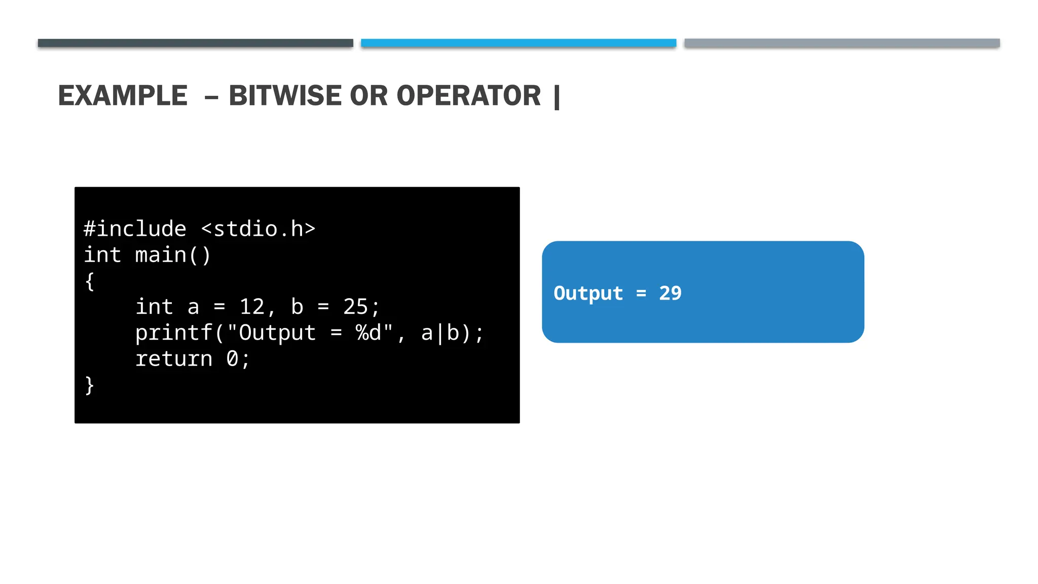 EXAMPLE – BITWISE OR OPERATOR | #include <stdio.h> int main() { int a = 12, b = 25; printf("Output = %d", a|b); return 0; } Output = 29 
