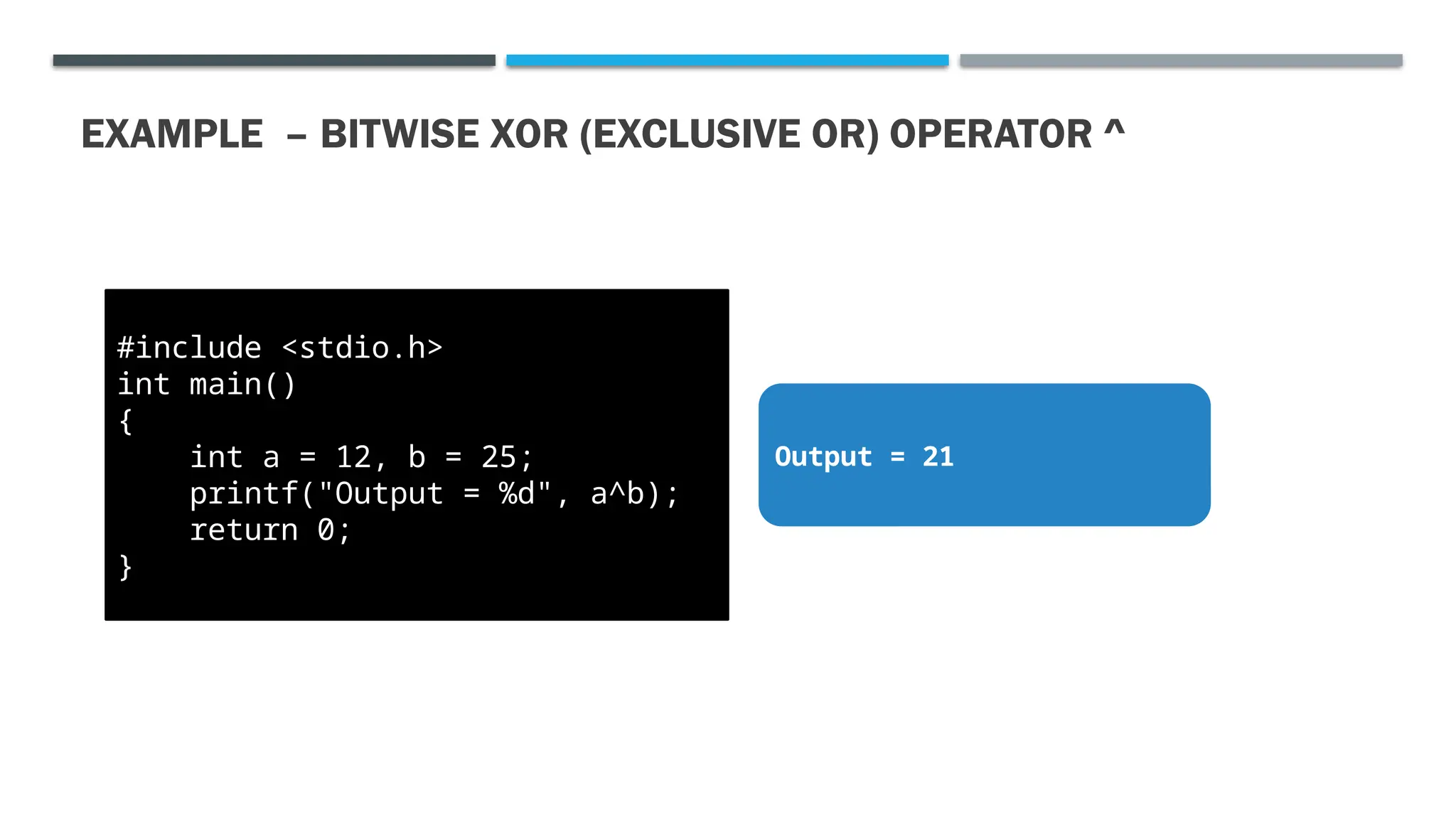 EXAMPLE – BITWISE XOR (EXCLUSIVE OR) OPERATOR ^ #include <stdio.h> int main() { int a = 12, b = 25; printf("Output = %d", a^b); return 0; } Output = 21 