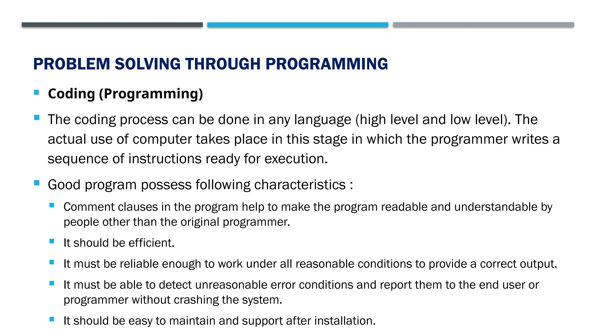 PROBLEM SOLVING THROUGH PROGRAMMING  Coding (Programming)  The coding process can be done in any language (high level and low level). The actual use of computer takes place in this stage in which the programmer writes a sequence of instructions ready for execution.  Good program possess following characteristics :  Comment clauses in the program help to make the program readable and understandable by people other than the original programmer.  It should be efficient.  It must be reliable enough to work under all reasonable conditions to provide a correct output.  It must be able to detect unreasonable error conditions and report them to the end user or programmer without crashing the system.  It should be easy to maintain and support after installation. 