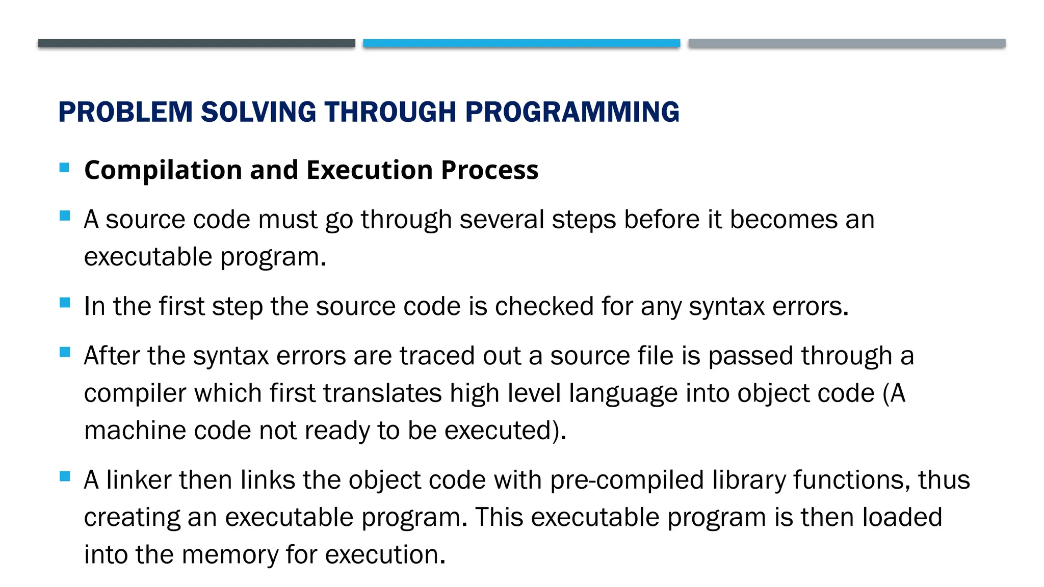 PROBLEM SOLVING THROUGH PROGRAMMING  Compilation and Execution Process  A source code must go through several steps before it becomes an executable program.  In the first step the source code is checked for any syntax errors.  After the syntax errors are traced out a source file is passed through a compiler which first translates high level language into object code (A machine code not ready to be executed).  A linker then links the object code with pre-compiled library functions, thus creating an executable program. This executable program is then loaded into the memory for execution. 