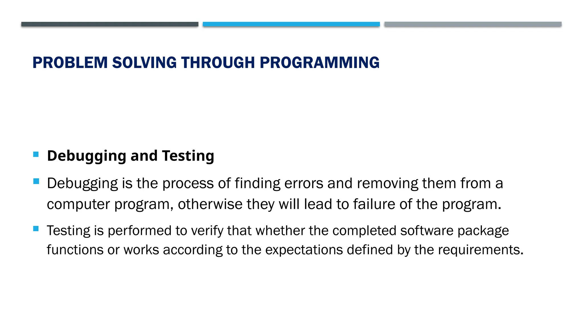 PROBLEM SOLVING THROUGH PROGRAMMING  Debugging and Testing  Debugging is the process of finding errors and removing them from a computer program, otherwise they will lead to failure of the program.  Testing is performed to verify that whether the completed software package functions or works according to the expectations defined by the requirements. 