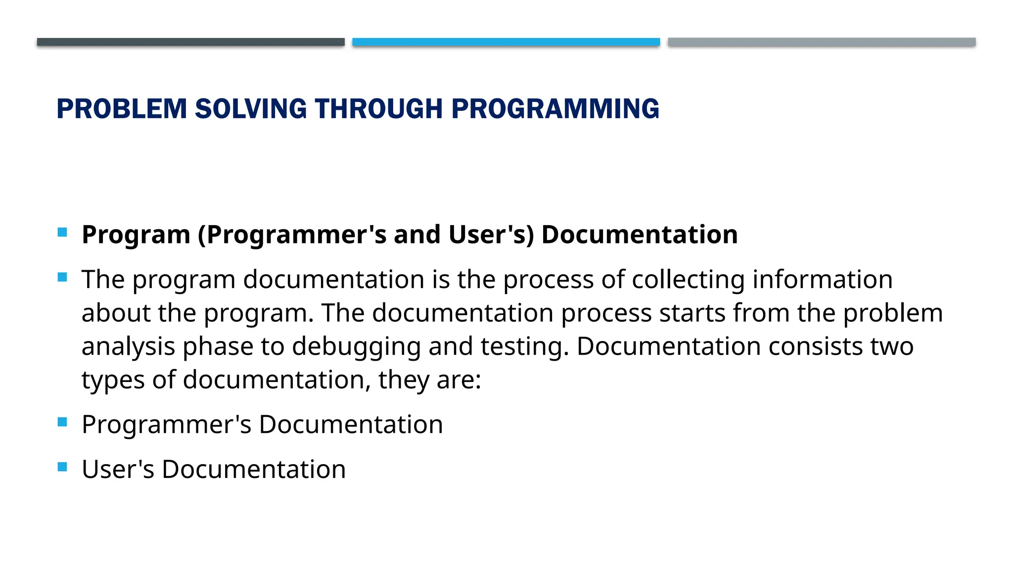 PROBLEM SOLVING THROUGH PROGRAMMING  Program (Programmer's and User's) Documentation  The program documentation is the process of collecting information about the program. The documentation process starts from the problem analysis phase to debugging and testing. Documentation consists two types of documentation, they are:  Programmer's Documentation  User's Documentation 