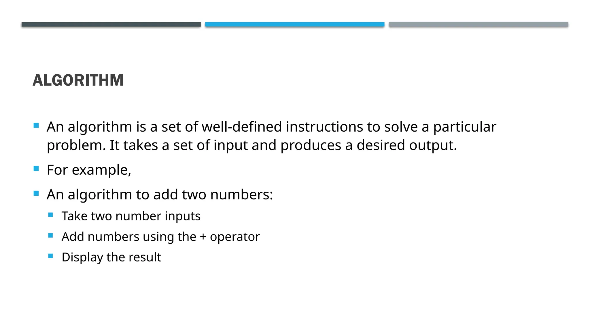 ALGORITHM  An algorithm is a set of well-defined instructions to solve a particular problem. It takes a set of input and produces a desired output.  For example,  An algorithm to add two numbers:  Take two number inputs  Add numbers using the + operator  Display the result 