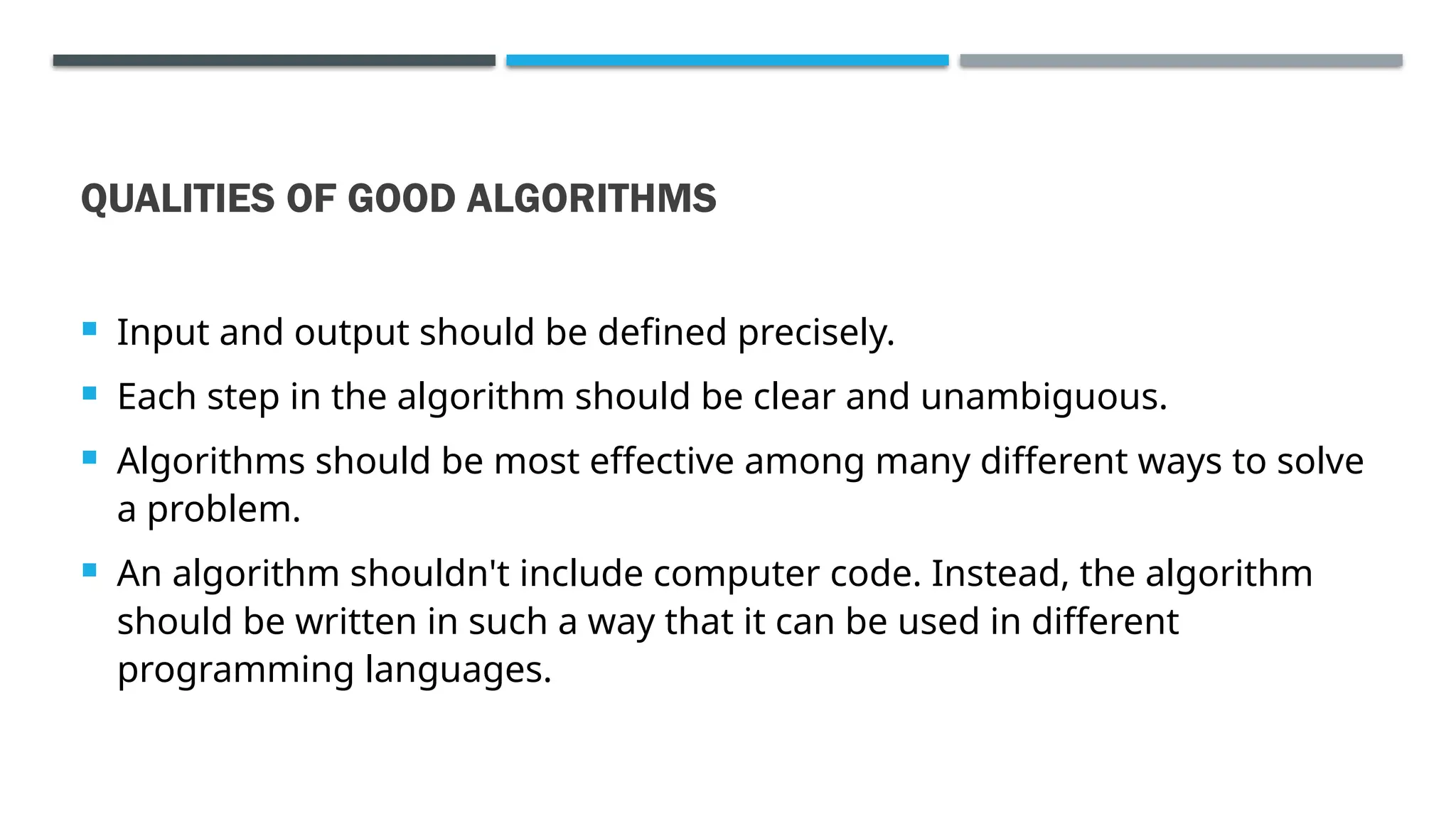 QUALITIES OF GOOD ALGORITHMS  Input and output should be defined precisely.  Each step in the algorithm should be clear and unambiguous.  Algorithms should be most effective among many different ways to solve a problem.  An algorithm shouldn't include computer code. Instead, the algorithm should be written in such a way that it can be used in different programming languages. 