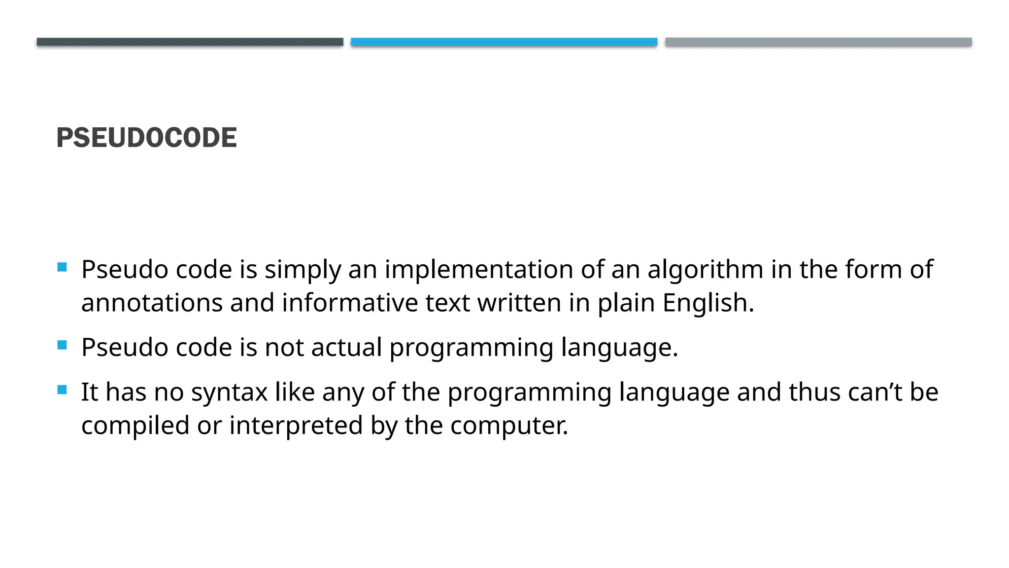 PSEUDOCODE  Pseudo code is simply an implementation of an algorithm in the form of annotations and informative text written in plain English.  Pseudo code is not actual programming language.  It has no syntax like any of the programming language and thus can’t be compiled or interpreted by the computer. 