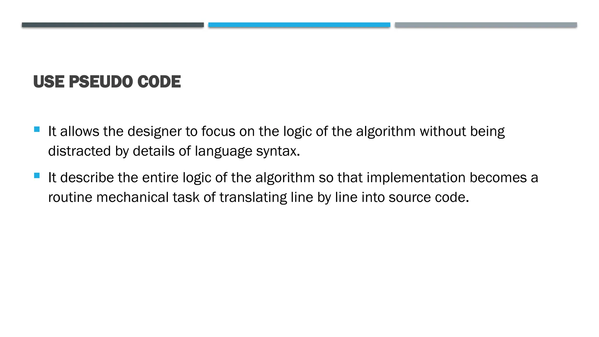 USE PSEUDO CODE  It allows the designer to focus on the logic of the algorithm without being distracted by details of language syntax.  It describe the entire logic of the algorithm so that implementation becomes a routine mechanical task of translating line by line into source code. 