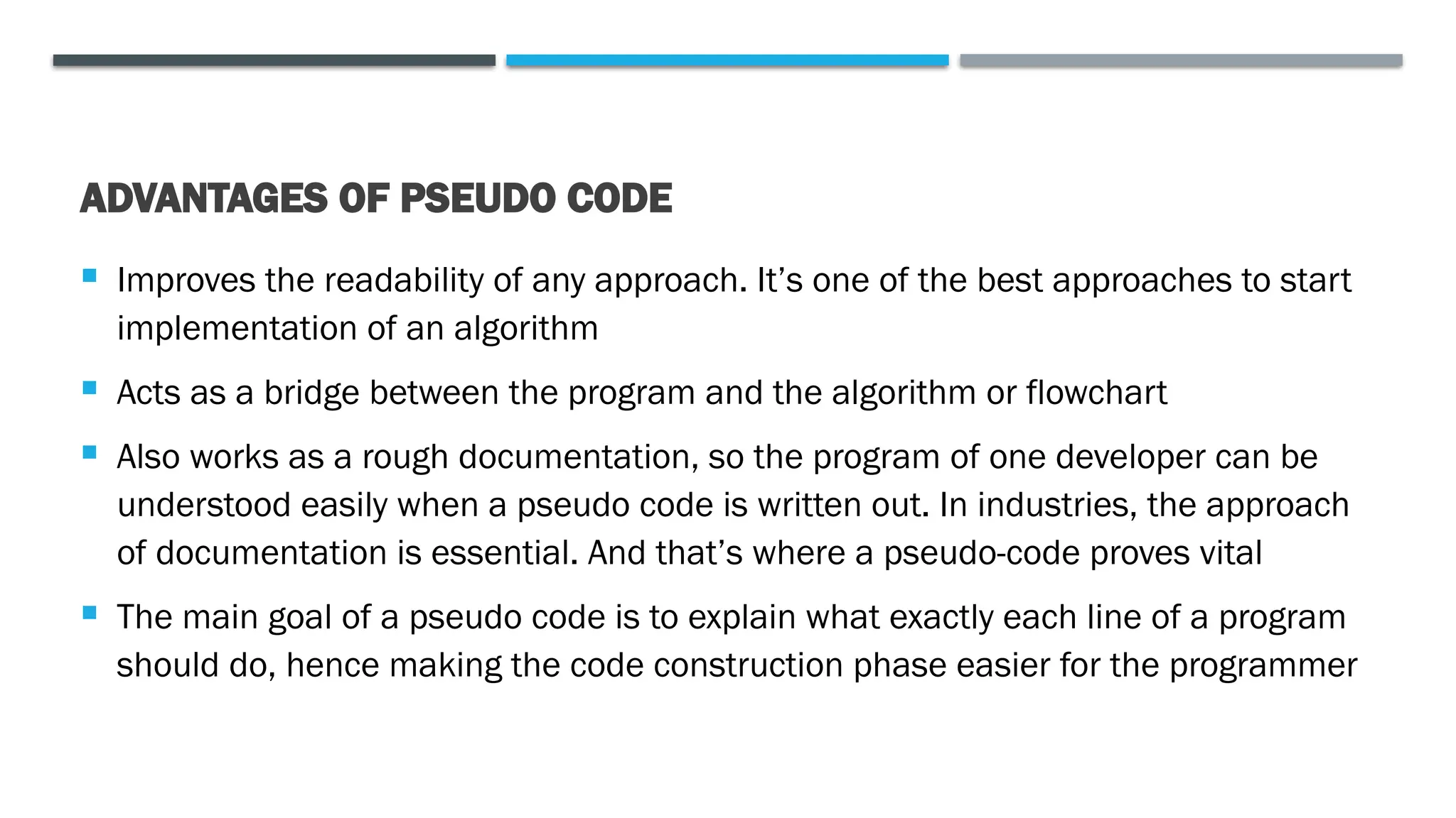 ADVANTAGES OF PSEUDO CODE  Improves the readability of any approach. It’s one of the best approaches to start implementation of an algorithm  Acts as a bridge between the program and the algorithm or flowchart  Also works as a rough documentation, so the program of one developer can be understood easily when a pseudo code is written out. In industries, the approach of documentation is essential. And that’s where a pseudo-code proves vital  The main goal of a pseudo code is to explain what exactly each line of a program should do, hence making the code construction phase easier for the programmer 