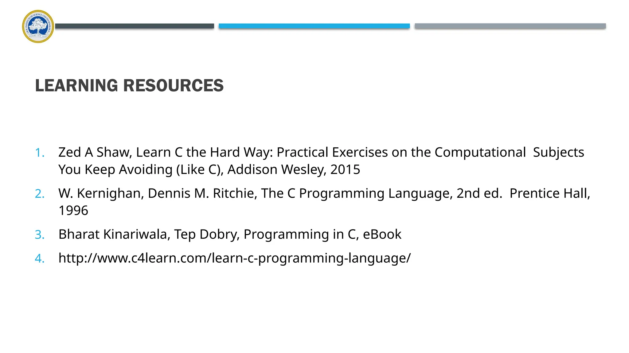 LEARNING RESOURCES 1. Zed A Shaw, Learn C the Hard Way: Practical Exercises on the Computational Subjects You Keep Avoiding (Like C), Addison Wesley, 2015 2. W. Kernighan, Dennis M. Ritchie, The C Programming Language, 2nd ed. Prentice Hall, 1996 3. Bharat Kinariwala, Tep Dobry, Programming in C, eBook 4. http://www.c4learn.com/learn-c-programming-language/ 