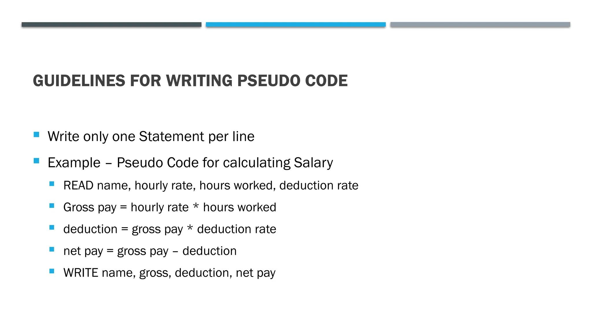 GUIDELINES FOR WRITING PSEUDO CODE  Write only one Statement per line  Example – Pseudo Code for calculating Salary  READ name, hourly rate, hours worked, deduction rate  Gross pay = hourly rate * hours worked  deduction = gross pay * deduction rate  net pay = gross pay – deduction  WRITE name, gross, deduction, net pay 
