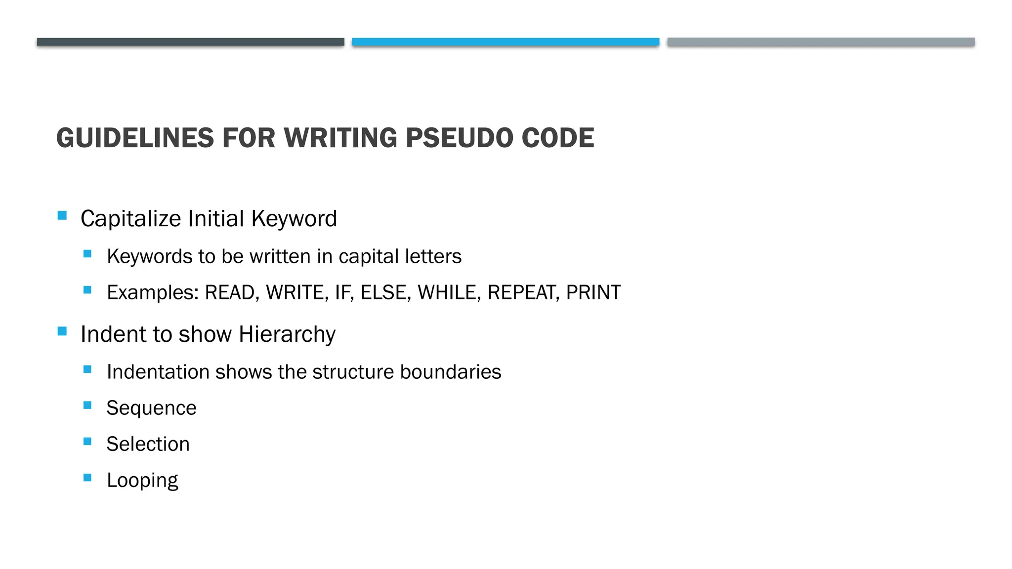 GUIDELINES FOR WRITING PSEUDO CODE  Capitalize Initial Keyword  Keywords to be written in capital letters  Examples: READ, WRITE, IF, ELSE, WHILE, REPEAT, PRINT  Indent to show Hierarchy  Indentation shows the structure boundaries  Sequence  Selection  Looping 