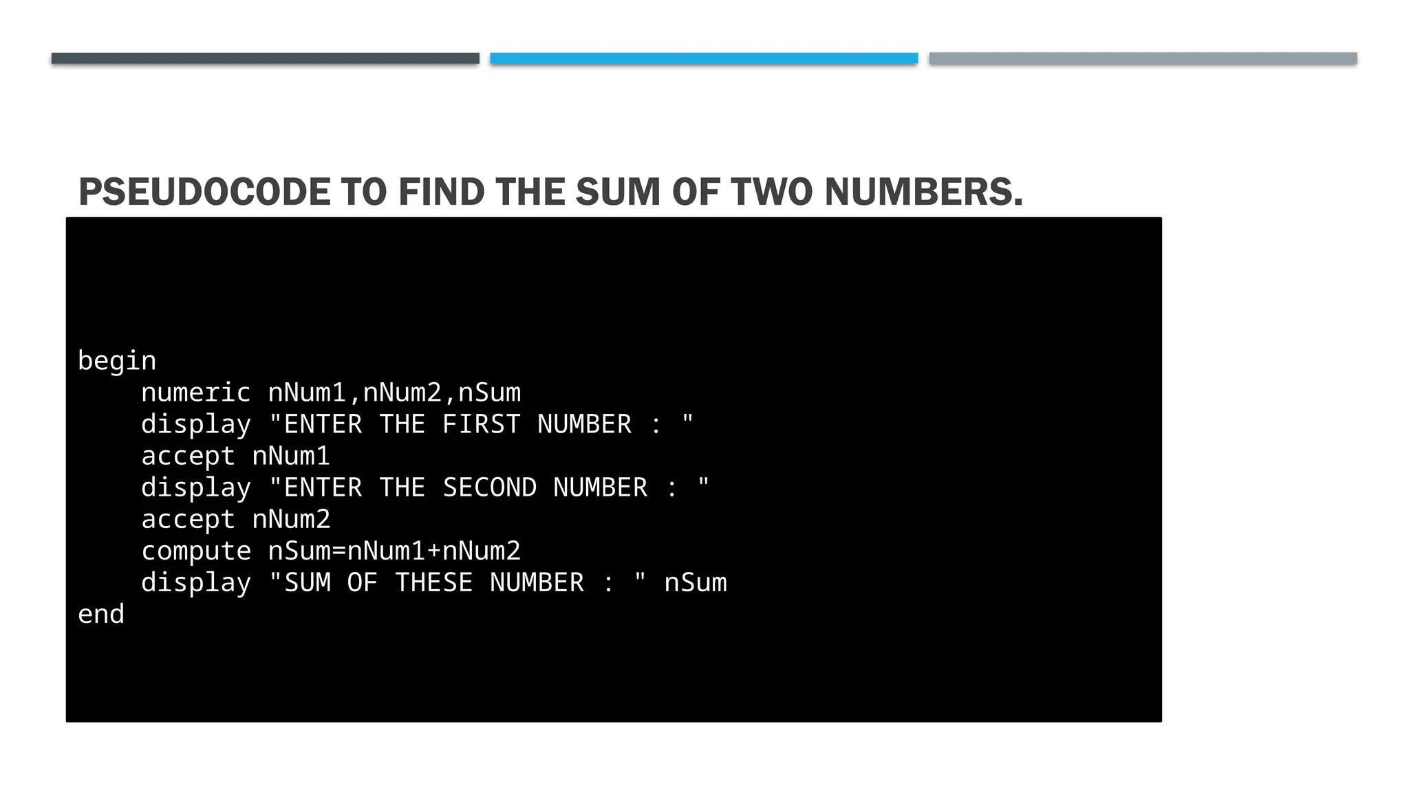 PSEUDOCODE TO FIND THE SUM OF TWO NUMBERS. begin numeric nNum1,nNum2,nSum display "ENTER THE FIRST NUMBER : " accept nNum1 display "ENTER THE SECOND NUMBER : " accept nNum2 compute nSum=nNum1+nNum2 display "SUM OF THESE NUMBER : " nSum end 