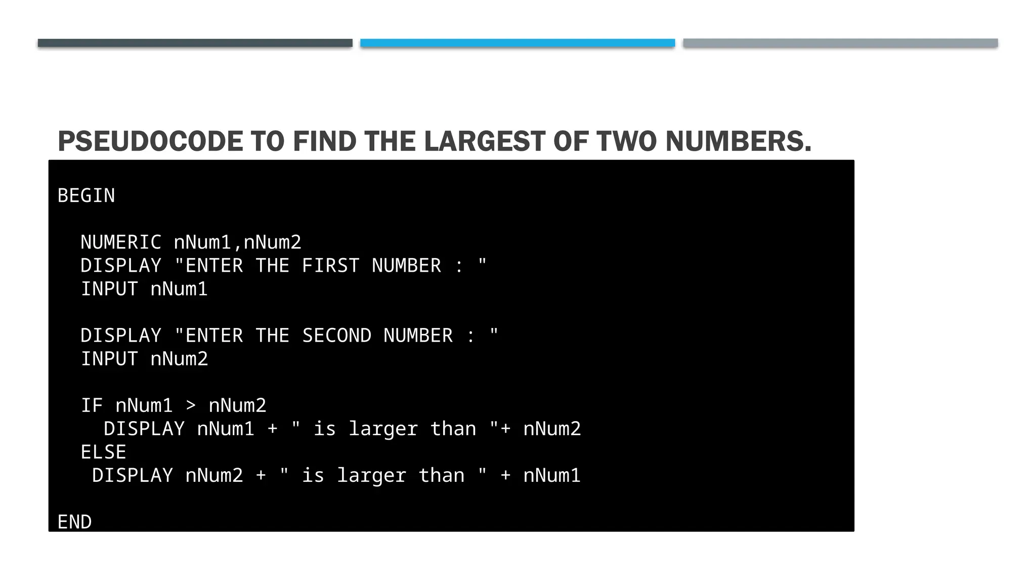 PSEUDOCODE TO FIND THE LARGEST OF TWO NUMBERS. BEGIN NUMERIC nNum1,nNum2 DISPLAY "ENTER THE FIRST NUMBER : " INPUT nNum1 DISPLAY "ENTER THE SECOND NUMBER : " INPUT nNum2 IF nNum1 > nNum2 DISPLAY nNum1 + " is larger than "+ nNum2 ELSE DISPLAY nNum2 + " is larger than " + nNum1 END 
